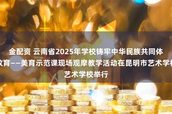 金配资 云南省2025年学校铸牢中华民族共同体意识教育——美育示范课现场观摩教学活动在昆明市艺术学校举行