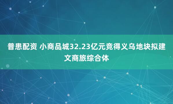 普患配资 小商品城32.23亿元竞得义乌地块拟建文商旅综合体