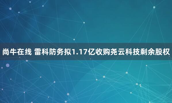 尚牛在线 雷科防务拟1.17亿收购尧云科技剩余股权