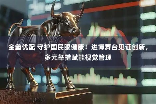 金鑫优配 守护国民眼健康!进博舞台见证创新,多元举措赋能视觉管理