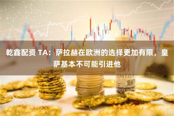 乾鑫配资 TA：萨拉赫在欧洲的选择更加有限，皇萨基本不可能引进他