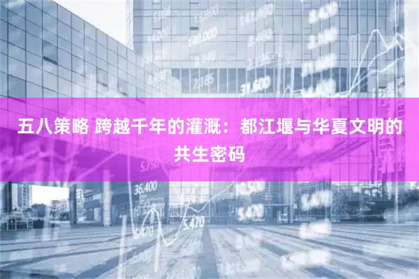 五八策略 跨越千年的灌溉：都江堰与华夏文明的共生密码