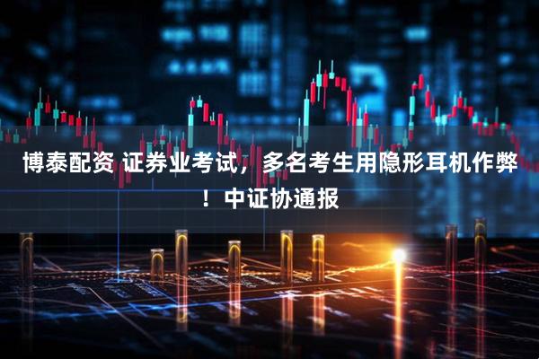 博泰配资 证券业考试，多名考生用隐形耳机作弊！中证协通报