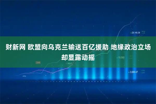 财新网 欧盟向乌克兰输送百亿援助 地缘政治立场却显露动摇