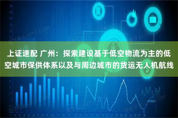 上证速配 广州：探索建设基于低空物流为主的低空城市保供体系以及与周边城市的货运无人机航线