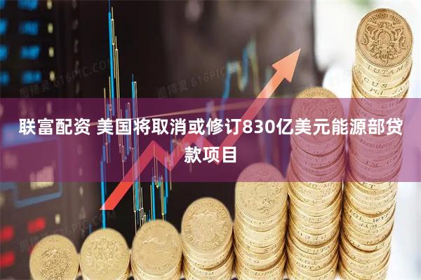 联富配资 美国将取消或修订830亿美元能源部贷款项目