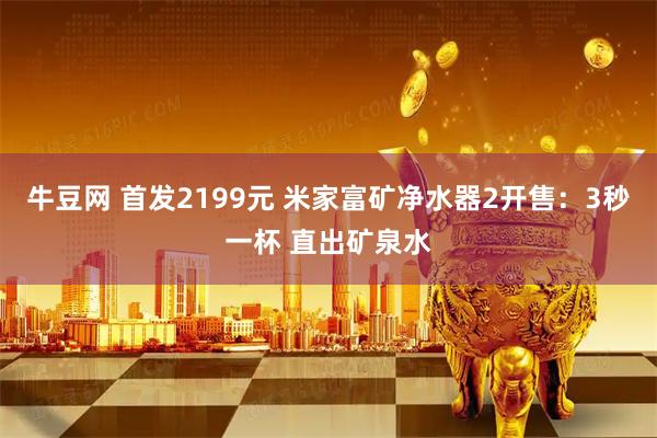 牛豆网 首发2199元 米家富矿净水器2开售：3秒一杯 直出矿泉水
